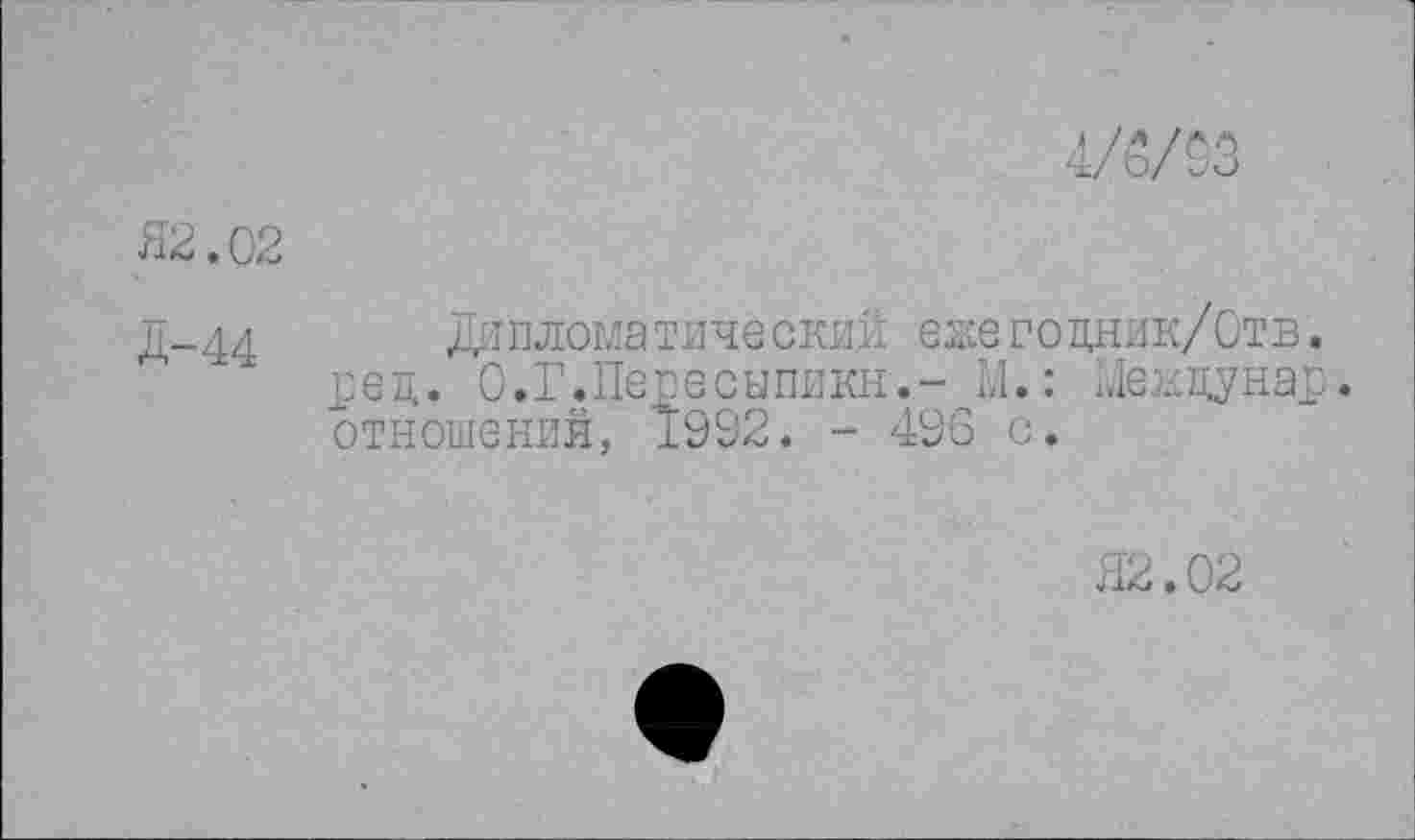 ﻿4/5/03
Я2.02
Д-44	Ди пломатинески-й еже гоцник/Отв .
ред. О.Г.Пепесыпикн.- М,: Менцунар. отношений, 1992. - 496 с.
Я2.02